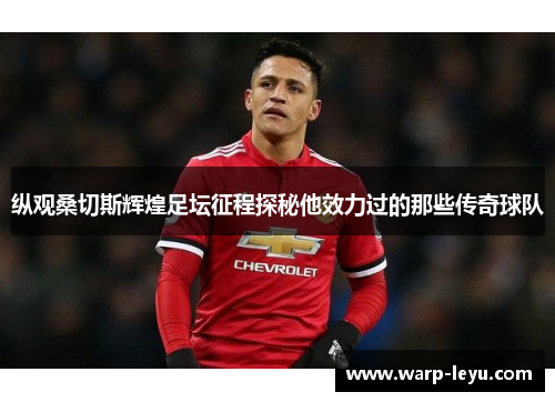 纵观桑切斯辉煌足坛征程探秘他效力过的那些传奇球队