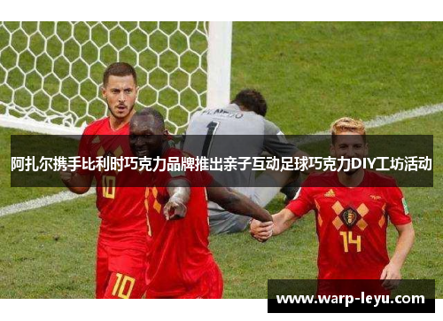 阿扎尔携手比利时巧克力品牌推出亲子互动足球巧克力DIY工坊活动