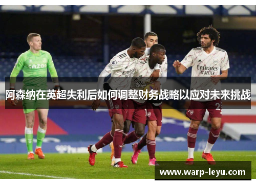 阿森纳在英超失利后如何调整财务战略以应对未来挑战