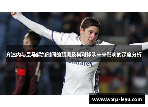 齐达内与皇马解约时间的预测及其对球队未来影响的深度分析