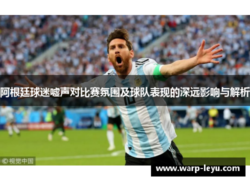 阿根廷球迷嘘声对比赛氛围及球队表现的深远影响与解析