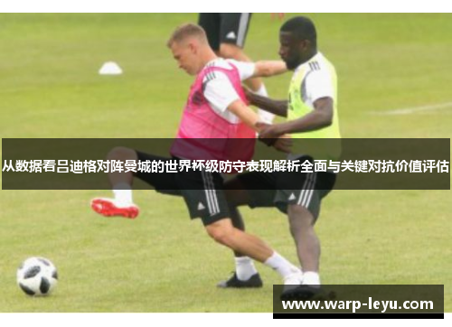 从数据看吕迪格对阵曼城的世界杯级防守表现解析全面与关键对抗价值评估