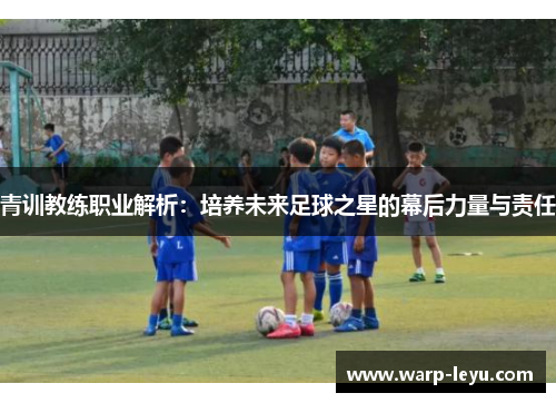 青训教练职业解析：培养未来足球之星的幕后力量与责任