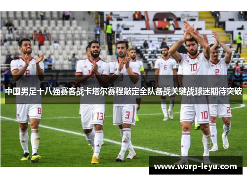 中国男足十八强赛客战卡塔尔赛程敲定全队备战关键战球迷期待突破