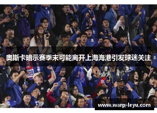 奥斯卡暗示赛季末可能离开上海海港引发球迷关注 奥斯卡暗示赛季末可能离开上海海港引发球迷关注