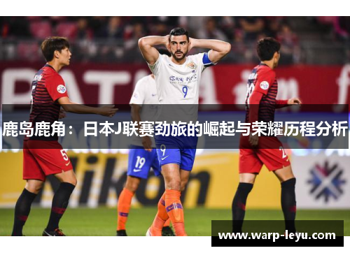 鹿岛鹿角：日本J联赛劲旅的崛起与荣耀历程分析