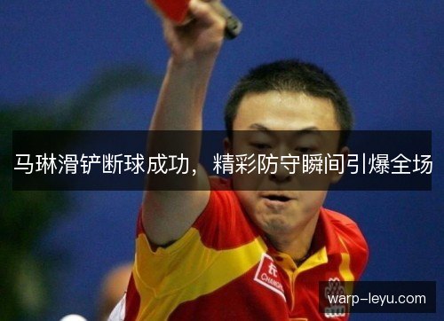 马琳滑铲断球成功,精彩防守瞬间引爆全场 马琳滑铲断球成功,精彩防守瞬间引爆全场